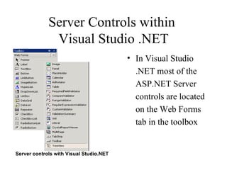 Server Controls within
              Visual Studio .NET
                                         • In Visual Studio
                                           .NET most of the
                                           ASP.NET Server
                                           controls are located
                                           on the Web Forms
                                           tab in the toolbox


Server controls with Visual Studio.NET
 