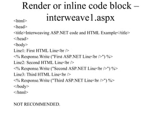 Render or inline code block –
<html>   interweave1.aspx
<head>
<title>Interweaving ASP.NET code and HTML Example</title>
</head>
<body>
Line1: First HTML Line<br />
<% Response.Write ("First ASP.NET Line<br />") %>
Line2: Second HTML Line<br />
<% Response.Write ("Second ASP.NET Line<br />") %>
Line3: Third HTML Line<br />
<% Response.Write ("Third ASP.NET Line<br />") %>
</body>
</html>

NOT RECOMMENDED.
 