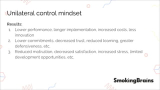 Unilateral control mindset
Results:
1. Lower performance, longer implementation, increased costs, less
innovation
2. Lower commitments, decreased trust, reduced learning, greater
defensiveness, etc.
3. Reduced motivation, decreased satisfaction, increased stress, limited
development opportunities, etc.
 