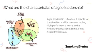 What are the characteristics of agile leadership?
Agile leadership is flexible. It adapts to
the situation and focuses on creating
high performance teams and a
healthy organizational climate that
helps drive results.
 