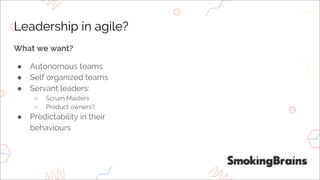 Leadership in agile?
What we want?
● Autonomous teams
● Self organized teams
● Servant leaders:
○ Scrum Masters
○ Product owners?
● Predictability in their
behaviours
 