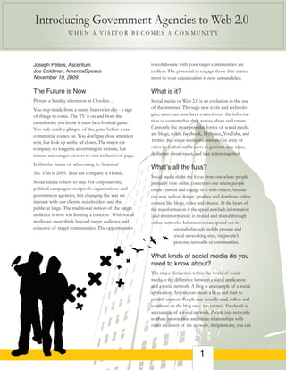 Introducing Government Agencies to Web 2.0
                  WHEN A VISITOR BECOMES A COMMUNITY




Joseph Peters, Ascentum                                  to collaborate with your target communities are
Joe Goldman, AmericaSpeaks                               endless. The potential to engage those that matter
November 10, 2009                                        most to your organization is now unparalleled.

The Future is Now                                        What is it?
Picture a Sunday afternoon in October…                   Social media or Web 2.0 is an evolution in the use
You step inside from a sunny but cooler day - a sign     of the internet. Through new tools and technolo-
of things to come. The TV is on and from the             gies, users can now have control over the informa-
crowd noise you know it must be a football game.         tion or content that they access, share and create.
You only catch a glimpse of the game before a car        Currently the most popular forms of social media
commercial comes on. You don’t pay close attention       are blogs, wikis, facebook, MySpace, YouTube, and
to it, but look up as the ad closes. The major car       Twitter. But social media also includes an array of
company no longer is advertising its website, but        other tools that enable users to generate new ideas,
instead encourages viewers to visit its facebook page.   deliberate about issues, and take action together.

Is this the future of advertising in America?
                                                         What’s all the fuss?
No. This is 2009. That car company is Honda.
                                                         Social media shifts the focus from one where people
Social media is here to stay. For corporations,          primarily view online content to one where people
political campaigns, nonprofit organizations and         create content and engage in it with others. Anyone
government agencies, it is changing the way we           can now author, design, produce and distribute online
interact with our clients, stakeholders and the          content like blogs, video and photos. At the heart of
public at large. The traditional notion of the target    the transformation is the speed at which information
audience is now too limiting a concept. With social      (and misinformation) is created and shared through
media we must think beyond target audience and           online networks. Information can spread out in
conceive of target communities. The opportunities                     seconds through mobile phones and
                                                                      social networking sites, via people’s
                                                                      personal networks or communities.

                                                         What kinds of social media do you
                                                         need to know about?
                                                         The major distinction within the world of social
                                                         media is the difference between a social application
                                                         and a social network. A blog is an example of a social
                                                         application. Anyone can create a blog and start to
                                                         publish content. People may actually read, follow and
                                                         comment on the blog once it is created. Facebook is
                                                         an example of a social network. People join networks
                                                         to share information and create relationships with
                                                         other members of the network. Simplistically, you can




                                                                                   1
 