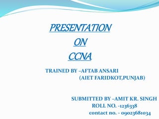 TRAINED BY –AFTAB ANSARI
(AIET FARIDKOT,PUNJAB)
SUBMITTED BY –AMIT KR. SINGH
ROLL NO. -1236338
contact no. - 09023681034
PRESENTATION
ON
CCNA
 