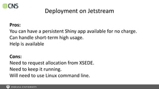 Deployment on Jetstream
Pros:
You can have a persistent Shiny app available for no charge.
Can handle short-term high usage.
Help is available
Cons:
Need to request allocation from XSEDE.
Need to keep it running.
Will need to use Linux command line.
 