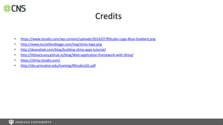 Credits
• https://www.rstudio.com/wp-content/uploads/2014/07/RStudio-Logo-Blue-Gradient.png
• http://www.mcclellandlegge.com/img/shiny-logo.png
• http://deanattali.com/blog/building-shiny-apps-tutorial/
• http://littleactuary.github.io/blog/Web-application-framework-with-Shiny/
• https://shiny.rstudio.com/
• http://dss.princeton.edu/training/RStudio101.pdf
 
