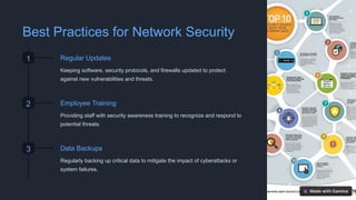 Best Practices for Network Security
1 Regular Updates
Keeping software, security protocols, and firewalls updated to protect
against new vulnerabilities and threats.
2 Employee Training
Providing staff with security awareness training to recognize and respond to
potential threats.
3 Data Backups
Regularly backing up critical data to mitigate the impact of cyberattacks or
system failures.
 