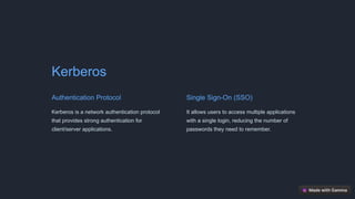 Kerberos
Authentication Protocol
Kerberos is a network authentication protocol
that provides strong authentication for
client/server applications.
Single Sign-On (SSO)
It allows users to access multiple applications
with a single login, reducing the number of
passwords they need to remember.
 