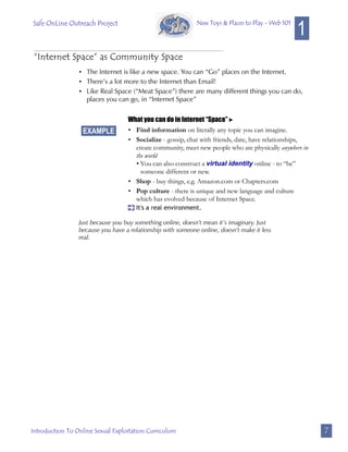 Safe OnLine Outreach Project
                                                                                                   1
                                                             New Toys & Places to Play - Web 101




 “Internet Space” as Community Space
                 • The Internet is like a new space. You can “Go” places on the Internet.
                 • There’s a lot more to the Internet than Email!
                 • Like Real Space (“Meat Space”) there are many different things you can do,
                   places you can go, in “Internet Space”


                                   What you can do in Internet “Space” 
                   EXAMPLE         • Find information on literally any topic you can imagine.
                                   • Socialize - gossip, chat with friends, date, have relationships,
                                     create community, meet new people who are physically anywhere in
                                     the world
                                     • You can also construct a virtual identity online - to “be”
                                       someone different or new.
                                   • Shop - buy things, e.g. Amazon.com or Chapters.com
                                   • Pop culture - there is unique and new language and culture
                                     which has evolved because of Internet Space.
                                   [ It's a real environment.

                 Just because you buy something online, doesn’t mean it’s imaginary. Just
                 because you have a relationship with someone online, doesn’t make it less
                 real.




Introduction To Online Sexual Exploitation Curriculum                                                   7
 