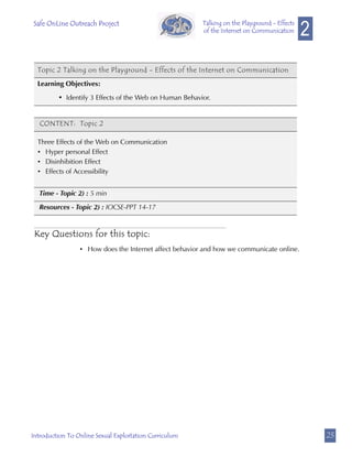 Safe OnLine Outreach Project
                                                                                              2
                                                        Talking on the Playground - Effects
                                                        of the Internet on Communication




  Topic 2 Talking on the Playground - Effects of the Internet on Communication

  Learning Objectives:

         • Identify 3 Effects of the Web on Human Behavior.


   CONTENT: Topic 2

  Three Effects of the Web on Communication
  • Hyper personal Effect
  • Disinhibition Effect
  • Effects of Accessibility


   Time - Topic 2) : 5 min

   Resources - Topic 2) : IOCSE-PPT 14-17


 Key Questions for this topic:
                 • How does the Internet affect behavior and how we communicate online.




Introduction To Online Sexual Exploitation Curriculum                                             23
 