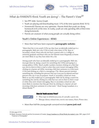 Safe OnLine Outreach Project
                                                                                                                        3
                                                                                Kids @ Play - What are YOUTH
                                                                                                doing online?



 What do PARENTS think Youth are doing? - The Parent’s View29
                     • See PPT slide- Survey Graph
                     • Youth are playing and downloading music 57% of the time (parents think 10 %).
                     • Homework? Parents are very optimistic. Parents think that youth are doing
                       homework 65% of the time. In reality, youth are only spending 38% of their time
                       doing homework.
                     • Parents are unaware of what young people are actually doing online.

                     Youth’s Online Experiences - RISKS

                     • More than half have been exposed to pornographic websites

                     “More than five in ten youth (52%) say they have accidentally ended up in a
                     pornographic Web site a lot (15%) or only a few times (37%). Boys in
                     secondary school, those who do not have a parent who is a college or
                     university graduate and those who use the Internet more frequently at home
                     are more likely to say they have done this a lot.

                     Among youth who have accidentally ended up in a pornographic Web site,
                     most got there by doing a search for something else (59%) and typing in a
                     wrong address (59%). Much smaller numbers mention clicking on a link that
                     was sent to them in their e-mail or when they were instant messaging (29%),
                     clicking on a banner ad (20%), receiving a link from someone in a chat room
                     (15%) and clicking on a link in a newsgroup (7%). Eleven percent mention
                     something else, including five percent who say it was just accidental and four
                     percent who say it was on purpose. Youth in secondary school are more
                     likely to say they ended up in a pornographic Web site by doing a search for
                     something else and by clicking on a link that was sent to them in their e-mail
                     or when they were instant messaging. Boys in secondary school are also
                     more likely to mention that they got there by clicking on a banner ad and
                     receiving a link from someone in a chat room.” (from Young Canadians in a
                     Wired World) 30


                                           How do Youth access Porn?
                       EXAMPLE             • They type in whitehouse.com; it’s actually a porn site.
                                           • Mistype disney-related sites, movie star names, Harry Potter sites.

                     • More than half the young people surveyed received porno junk mail.


 29.ibid, pages 45-56
 30.Media Awareness Network and the Government of Canada, Young Canadians in a Wired World, the student’s view, 2001, pages 63-65
    “Exposure to Pornography”



Introduction To Online Sexual Exploitation Curriculum                                                                               29
 