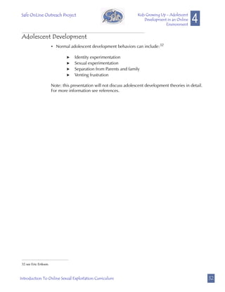 Safe OnLine Outreach Project
                                                                                                      4
                                                                       Kids Growing Up - Adolescent
                                                                           Development in an Online
                                                                                       Environment


 Adolescent Development
                        • Normal adolescent development behaviors can include:32

                                Identity experimentation
                                Sexual experimentation
                                Separation from Parents and family
                                Venting frustration

                        Note: this presentation will not discuss adolescent development theories in detail.
                        For more information see references.




 32.see Eric Erikson.



Introduction To Online Sexual Exploitation Curriculum                                                         32
 