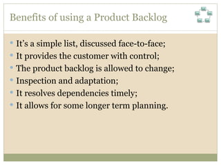 Benefits of using a Product Backlog It’s a simple list, discussed face-to-face; It provides the customer with control; The product backlog is allowed to change; Inspection and adaptation; It resolves dependencies timely; It allows for some longer term planning. 