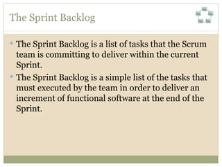 The Sprint Backlog The Sprint Backlog is a list of tasks that the Scrum team is committing to deliver within the current Sprint.  The Sprint Backlog is a simple list of the tasks that must executed by the team in order to deliver an increment of functional software at the end of the Sprint. 