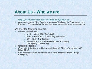 About Us - Who we are



http://www.americanlaser-medspa.com/about-us
American Laser Med Spa is a group of 6 clinics in Texas and New
Mexico. We specialize in non-surgical cosmetic laser procedures

We offer the following services:
1.
4 laser procedures
i.
LHR = Laser Hair Removal
ii. Foto = Fotofacial / Skin Rejuvenation
iii. ST = Skin Tightening
iv. Velashape = Cellulite reduction and body
reshaping/contouring
2.
Ultrasonic facials
3.
Cosmetic injections = Botox and Dermal Fillers - Juvederm Ultra
Plus XC

 