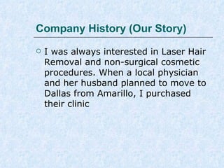 Company History (Our Story)


I was always interested in Laser Hair
Removal and non-surgical cosmetic
procedures. When a local physician
and her husband planned to move to
Dallas from Amarillo, I purchased
their clinic

 