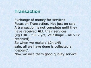 Transaction
Exchange of money for services
Focus on Transaction. Not just on sale
A transaction is not complete until they
have received ALL their services
(eg LHR – full 2 yrs, Velashape – all 6 Tx
received).
So when we make a $2k LHR
sale, all we have done is collected a
‘deposit’.
Now we owe them Excellent Quality Service

 