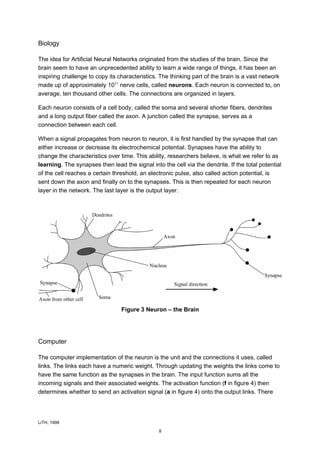 Biology

The idea for Artificial Neural Networks originated from the studies of the brain. Since the
brain seem to have an unprecedented ability to learn a wide range of things, it has been an
inspiring challenge to copy its characteristics. The thinking part of the brain is a vast network
made up of approximately 1011 nerve cells, called neurons. Each neuron is connected to, on
average, ten thousand other cells. The connections are organized in layers.

Each neuron consists of a cell body, called the soma and several shorter fibers, dendrites
and a long output fiber called the axon. A junction called the synapse, serves as a
connection between each cell.

When a signal propagates from neuron to neuron, it is first handled by the synapse that can
either increase or decrease its electrochemical potential. Synapses have the ability to
change the characteristics over time. This ability, researchers believe, is what we refer to as
learning. The synapses then lead the signal into the cell via the dendrite. If the total potential
of the cell reaches a certain threshold, an electronic pulse, also called action potential, is
sent down the axon and finally on to the synapses. This is then repeated for each neuron
layer in the network. The last layer is the output layer.




                                 Figure 3 Neuron – the Brain




Computer

The computer implementation of the neuron is the unit and the connections it uses, called
links. The links each have a numeric weight. Through updating the weights the links come to
have the same function as the synapses in the brain. The input function sums all the
incoming signals and their associated weights. The activation function (f in figure 4) then
determines whether to send an activation signal (a in figure 4) onto the output links. There




LiTH, 1998

                                                8
 