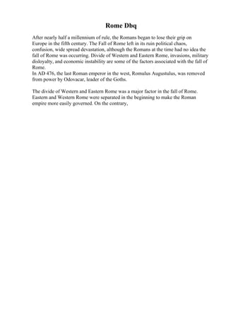 Rome Dbq
After nearly half a millennium of rule, the Romans began to lose their grip on
Europe in the fifth century. The Fall of Rome left in its ruin political chaos,
confusion, wide spread devastation, although the Romans at the time had no idea the
fall of Rome was occurring. Divide of Western and Eastern Rome, invasions, military
disloyalty, and economic instability are some of the factors associated with the fall of
Rome.
In AD 476, the last Roman emperor in the west, Romulus Augustulus, was removed
from power by Odovacar, leader of the Goths.
The divide of Western and Eastern Rome was a major factor in the fall of Rome.
Eastern and Western Rome were separated in the beginning to make the Roman
empire more easily governed. On the contrary,
 