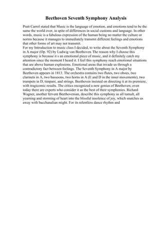 Beethoven Seventh Symphony Analysis
Pratt Carrol stated that Music is the language of emotion, and emotions tend to be the
same the world over, in spite of differences in social customs and language. In other
words, music is a fabulous expression of the human being no matter the culture or
norms because it manages to immediately transmit different feelings and emotions
that other forms of art may not transmit.
For my Introduction to music class I decided, to write about the Seventh Symphony
in A major (Op. 92) by Ludwig van Beethoven. The reason why I choose this
symphony is because it s an emotional piece of music, and it definitely catch my
attention since the moment I heard it. I feel this symphony reach emotional situations
that are above human explosions. Emotional areas that invade us through a
contradictory fact between feelings. The Seventh Symphony in A major by
Beethoven appears in 1813. The orchestra contains two flutes, two oboes, two
clarinets in A, two bassoons, two horns in A (E and D in the inner movements), two
trumpets in D, timpani, and strings. Beethoven insisted on directing it at its premiere,
with tragicomic results. The critics recognized a new genius of Beethoven; even
today there are experts who consider it as the best of their symphonies. Richard
Wagner, another fervent Beethovenian, describe this symphony as all tumult, all
yearning and storming of heart into the blissful insolence of joy, which snatches us
away with bacchanalian might. For its relentless dance rhythm and
 
