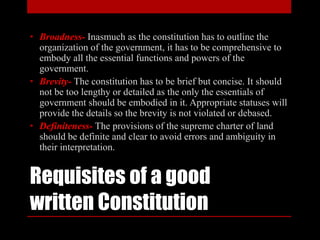 Requisites of a good
written Constitution
• Broadness- Inasmuch as the constitution has to outline the
organization of the government, it has to be comprehensive to
embody all the essential functions and powers of the
government.
• Brevity- The constitution has to be brief but concise. It should
not be too lengthy or detailed as the only the essentials of
government should be embodied in it. Appropriate statuses will
provide the details so the brevity is not violated or debased.
• Definiteness- The provisions of the supreme charter of land
should be definite and clear to avoid errors and ambiguity in
their interpretation.
 