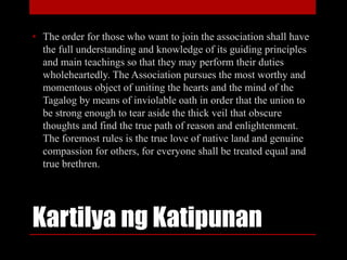 Kartilya ng Katipunan
• The order for those who want to join the association shall have
the full understanding and knowledge of its guiding principles
and main teachings so that they may perform their duties
wholeheartedly. The Association pursues the most worthy and
momentous object of uniting the hearts and the mind of the
Tagalog by means of inviolable oath in order that the union to
be strong enough to tear aside the thick veil that obscure
thoughts and find the true path of reason and enlightenment.
The foremost rules is the true love of native land and genuine
compassion for others, for everyone shall be treated equal and
true brethren.
 