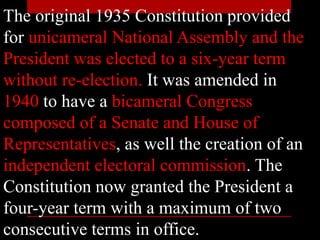 The original 1935 Constitution provided
for unicameral National Assembly and the
President was elected to a six-year term
without re-election. It was amended in
1940 to have a bicameral Congress
composed of a Senate and House of
Representatives, as well the creation of an
independent electoral commission. The
Constitution now granted the President a
four-year term with a maximum of two
consecutive terms in office.
 