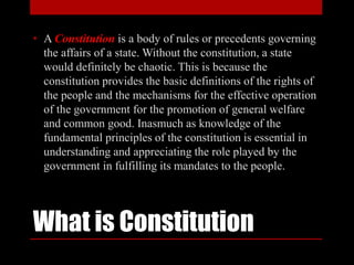 What is Constitution
• A Constitution is a body of rules or precedents governing
the affairs of a state. Without the constitution, a state
would definitely be chaotic. This is because the
constitution provides the basic definitions of the rights of
the people and the mechanisms for the effective operation
of the government for the promotion of general welfare
and common good. Inasmuch as knowledge of the
fundamental principles of the constitution is essential in
understanding and appreciating the role played by the
government in fulfilling its mandates to the people.
 