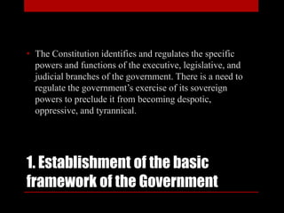 1. Establishment of the basic
framework of the Government
• The Constitution identifies and regulates the specific
powers and functions of the executive, legislative, and
judicial branches of the government. There is a need to
regulate the government’s exercise of its sovereign
powers to preclude it from becoming despotic,
oppressive, and tyrannical.
 