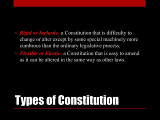 Types of Constitution
• Rigid or Inelastic- a Constitution that is difficulty to
change or alter except by some special machinery more
cumbrous than the ordinary legislative process.
• Flexible or Elastic- a Constitution that is easy to amend
as it can be altered in the same way as other laws.
 