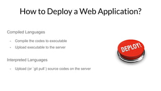 How to Deploy a Web Application?
Compiled Languages
- Compile the codes to executable
- Upload executable to the server
Interpreted Languages
- Upload (or `git pull`) source codes on the server
 