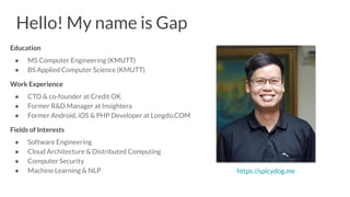 Hello! My name is Gap
Education
● MS Computer Engineering (KMUTT)
● BS Applied Computer Science (KMUTT)
Work Experience
● CTO & co-founder at Credit OK
● Former R&D Manager at Insightera
● Former Android, iOS & PHP Developer at Longdo.COM
Fields of Interests
● Software Engineering
● Cloud Architecture & Distributed Computing
● Computer Security
● Machine Learning & NLP https://spicydog.me
 