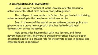 • 3. Deregulation and Privatization:
Small firms are dominant in the increase of entrepreneurial
activity in sectors that have been recently deregulated.
The collapse of communism in Eastern Europe has led to thriving
entrepreneurship in the new free-market economies
Even in the rest of the world, conservative economic policy has
given way to a brave new approach that has led to broad level
deregulation across industries.
Now companies have to deal with less licences and fewer
government controls. Many state-owned enterprises have also been
privatized leading to a greater role for the private sector in general and
entrepreneurs in particular.
 