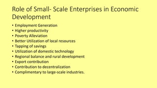 Role of Small- Scale Enterprises in Economic
Development
• Employment Generation
• Higher productivity
• Poverty Alleviation
• Better Utilization of local resources
• Tapping of savings
• Utilization of domestic technology
• Regional balance and rural development
• Export contribution
• Contribution to decentralization
• Complimentary to large-scale industries.
 