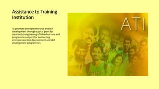 Assistance to Training
Institution
To promote entrepreneurship and skill
development through capital grant for
creation/strengthening of infrastructure and
programme support for conducting
entrepreneurship development and skill
development programmes
 