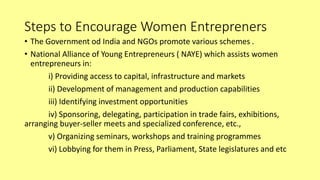 Steps to Encourage Women Entrepreners
• The Government od India and NGOs promote various schemes .
• National Alliance of Young Entrepreneurs ( NAYE) which assists women
entrepreneurs in:
i) Providing access to capital, infrastructure and markets
ii) Development of management and production capabilities
iii) Identifying investment opportunities
iv) Sponsoring, delegating, participation in trade fairs, exhibitions,
arranging buyer-seller meets and specialized conference, etc.,
v) Organizing seminars, workshops and training programmes
vi) Lobbying for them in Press, Parliament, State legislatures and etc
 