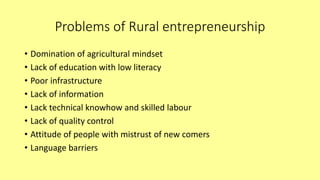 Problems of Rural entrepreneurship
• Domination of agricultural mindset
• Lack of education with low literacy
• Poor infrastructure
• Lack of information
• Lack technical knowhow and skilled labour
• Lack of quality control
• Attitude of people with mistrust of new comers
• Language barriers
 