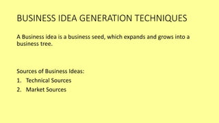 BUSINESS IDEA GENERATION TECHNIQUES
A Business idea is a business seed, which expands and grows into a
business tree.
Sources of Business Ideas:
1. Technical Sources
2. Market Sources
 