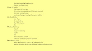 Description about legal requirements
Clarence from Government
5. About the Location
Exact location of the project
Various alternatives available which have been examined
Criteria for selecting location
Locational advantages including infrastructural facilities
6. Land and Building
Area of Land
Constructed Area
Type of Construction
Cost
7. Plant and Machinery
Capacity
Equipment Balancing
Supplies
Cost
Various alternative available
Criteria for selecting the proposed equipment
8. Miscellaneous Assets
Nature of miscellaneous assets e.g, AC, office automation
itemized description of such assets along with cost and source of procuring
 