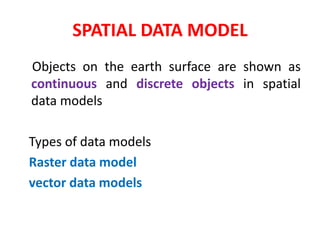 Objects on the earth surface are shown as
continuous and discrete objects in spatial
data models
Types of data models
Raster data model
vector data models
SPATIAL DATA MODEL
 