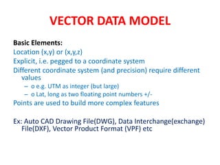 VECTOR DATA MODEL
Basic Elements:
Location (x,y) or (x,y,z)
Explicit, i.e. pegged to a coordinate system
Different coordinate system (and precision) require different
values
– o e.g. UTM as integer (but large)
– o Lat, long as two floating point numbers +/-
Points are used to build more complex features
Ex: Auto CAD Drawing File(DWG), Data Interchange(exchange)
File(DXF), Vector Product Format (VPF) etc
 