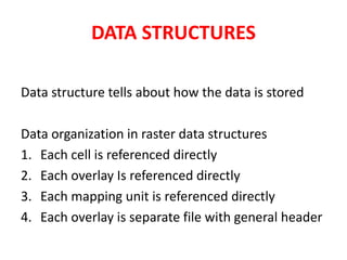 DATA STRUCTURES
Data structure tells about how the data is stored
Data organization in raster data structures
1. Each cell is referenced directly
2. Each overlay Is referenced directly
3. Each mapping unit is referenced directly
4. Each overlay is separate file with general header
 