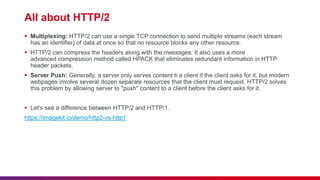 All about HTTP/2
 Multiplexing: HTTP/2 can use a single TCP connection to send multiple streams (each stream
has an identifier) of data at once so that no resource blocks any other resource.
 HTTP/2 can compress the headers along with the messages; It also uses a more
advanced compression method called HPACK that eliminates redundant information in HTTP
header packets.
 Server Push: Generally, a server only serves content ti a client if the client asks for it, but modern
webpages involve several dozen separate resources that the client must request. HTTP/2 solves
this problem by allowing server to "push" content to a client before the client asks for it.
 Let's see a difference between HTTP/2 and HTTP/1.
https://imagekit.io/demo/http2-vs-http1
 