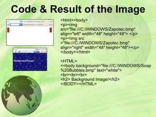 Code & Result of the Image  <html><body> <p><img src=&quot;file:///C:/WINDOWS/Zapotec.bmp&quot;  align=&quot;left&quot; width=&quot;48&quot; height=&quot;48&quot;> </p> <p><img src =&quot;file:///C:/WINDOWS/Zapotec.bmp&quot; align=&quot;right&quot; width=&quot;48&quot; height=&quot;48&quot;></p> </body></html> <HTML> <<body background=&quot;file:///C:/WINDOWS/Soap%20Bubbles.bmp&quot; text=&quot;white&quot;> <br><br><br> <h2> Background Image!</h2> </BODY></HTML> 