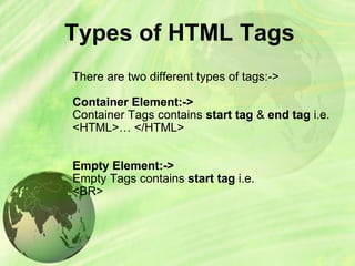 Types of HTML Tags There are two different types of tags:-> Container Element:-> Container Tags contains  start tag  &  end tag  i.e.  <HTML>… </HTML> Empty Element:-> Empty Tags contains  start tag  i.e. <BR> 