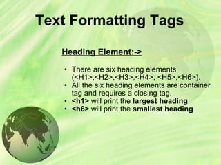 Text Formatting Tags Heading Element:-> There are six heading elements (<H1>,<H2>,<H3>,<H4>, <H5>,<H6>).  All the six heading elements are container tag and requires a closing tag.  <h1>  will print the  largest heading  <h6>  will print the  smallest heading 