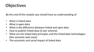 Objectives
By the end of this module you should have an understanding of
• What is linked data
• What is open data
• What is the difference between linked and open data
• How to publish linked data (5-star schema)
• What are the linked data principles and the linked data technologies
(the semantic web stack)
• The economic and social impact of linked data
 