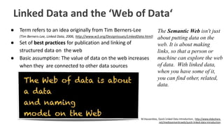 Linked Data and the ‘Web of Data‘
● Term refers to an idea originally from Tim Berners-Lee
(Tim Berners-Lee, Linked Data, 2006, http://www.w3.org/DesignIssues/LinkedData.html)
● Set of best practices for publication and linking of
structured data on the web
● Basic assumption: The value of data on the web increases
when they are connected to other data sources
M.Hausenblas, Quick Linked Data Introduction, http://www.slideshare.
net/mediasemanticweb/quick-linked-data-introduction
The Semantic Web isn't just
about putting data on the
web. It is about making
links, so that a person or
machine can explore the web
of data. With linked data,
when you have some of it,
you can find other, related,
data.
 