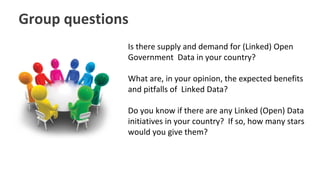 Group questions
Is there supply and demand for (Linked) Open
Government Data in your country?
What are, in your opinion, the expected benefits
and pitfalls of Linked Data?
Do you know if there are any Linked (Open) Data
initiatives in your country? If so, how many stars
would you give them?
 