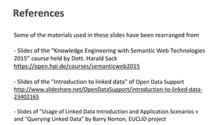 References
Some of the materials used in these slides have been rearranged from
- Slides of the “Knowledge Engineering with Semantic Web Technologies
2015” course held by Dott. Harald Sack
https://open.hpi.de/courses/semanticweb2015
- Slides of the "Introduction to linked data" of Open Data Support
http://www.slideshare.net/OpenDataSupport/introduction-to-linked-data-
23402165
- Slides of "Usage of Linked Data Introduction and Application Scenarios «
and "Querying Linked Data" by Barry Norton, EUCLID project
 