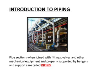 INTRODUCTION TO PIPING
Pipe sections when joined with fittings, valves and other
mechanical equipment and properly supported by hangers
and supports are called PIPING.
 
